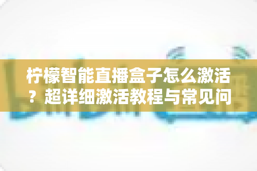 柠檬智能直播盒子怎么激活？超详细激活教程与常见问题全解析，新手也能一次搞定