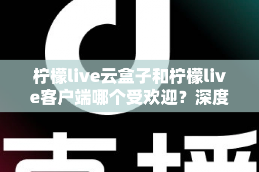 柠檬live云盒子和柠檬live客户端哪个受欢迎？深度对比分析帮你找到最佳观影选择