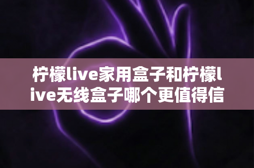 柠檬live家用盒子和柠檬live无线盒子哪个更值得信赖？深度对比帮你选购不踩坑