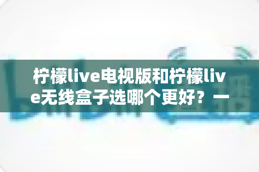 柠檬live电视版和柠檬live无线盒子选哪个更好?一篇深度对比评测帮你告别选择困难 柠檬live电视版和柠檬live无线盒子选哪个更好?一篇深度对比评测帮你告别选择困难