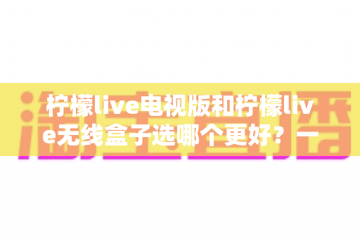柠檬live电视版和柠檬live无线盒子选哪个更好?一篇深度对比评测帮你告别选择困难 柠檬live电视版和柠檬live无线盒子选哪个更好?一篇深度对比评测帮你告别选择困难