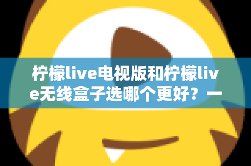 柠檬live电视版和柠檬live无线盒子选哪个更好？一篇深度对比评测帮你告别选择困难