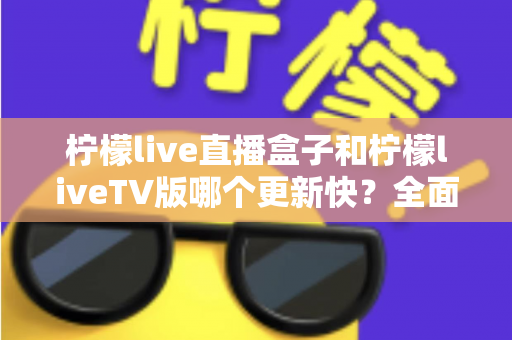 柠檬live直播盒子和柠檬liveTV版哪个更新快？全面对比解析帮你选对版本