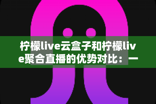 柠檬live云盒子和柠檬live聚合直播的优势对比:一篇文章帮你选对观影方案 柠檬live云盒子和柠檬live聚合直播的优势对比:一篇文章帮你选对观影方案