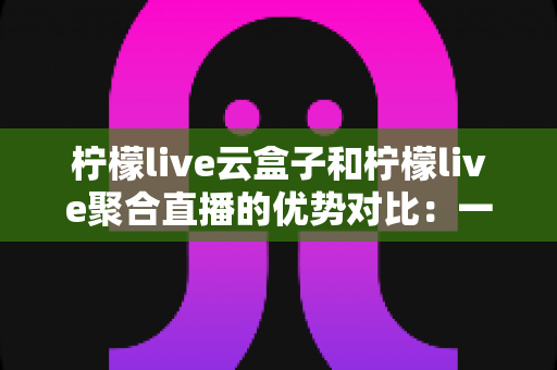 柠檬live云盒子和柠檬live聚合直播的优势对比：一篇文章帮你选对观影方案