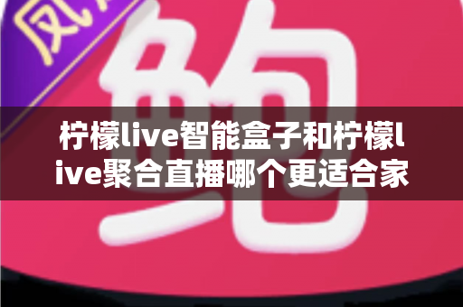 柠檬live智能盒子和柠檬live聚合直播哪个更适合家用?家庭观影方案全面对比指南 柠檬live智能盒子和柠檬live聚合直播哪个更适合家用?家庭观影方案全面对比指南