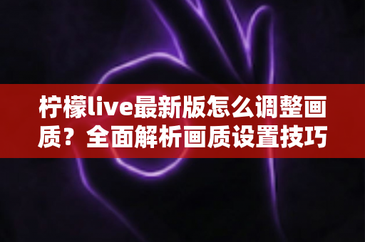 柠檬live最新版怎么调整画质？全面解析画质设置技巧与常见问题