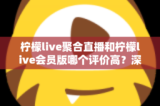 柠檬live聚合直播和柠檬live会员版哪个评价高？深度对比评测助你选对版本