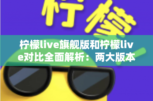 柠檬live旗舰版和柠檬live对比全面解析:两大版本差异与选购指南一文读懂 柠檬live旗舰版和柠檬live对比全面解析:两大版本差异与选购指南一文读懂