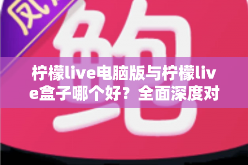 柠檬live电脑版与柠檬live盒子哪个好？全面深度对比分析，帮你找到最适合自己的观看方案