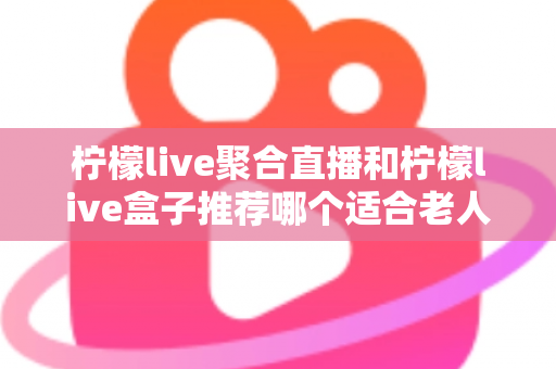 柠檬live聚合直播和柠檬live盒子推荐哪个适合老人?长辈观看直播的最佳选择全解析 柠檬live聚合直播和柠檬live盒子推荐哪个适合老人?长辈观看直播的最佳选择全解析