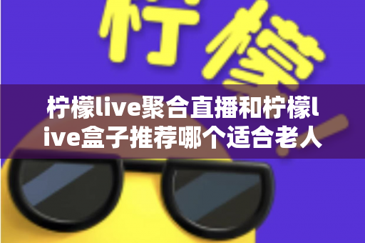 柠檬live聚合直播和柠檬live盒子推荐哪个适合老人?长辈观看直播的最佳选择全解析 柠檬live聚合直播和柠檬live盒子推荐哪个适合老人?长辈观看直播的最佳选择全解析