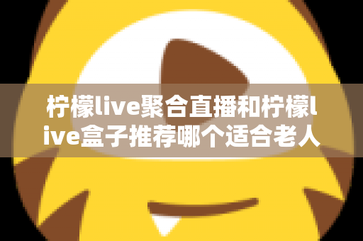 柠檬live聚合直播和柠檬live盒子推荐哪个适合老人？长辈观看直播的最佳选择全解析