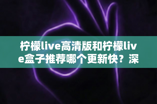 柠檬live高清版和柠檬live盒子推荐哪个更新快？深度对比评测与选购全攻略