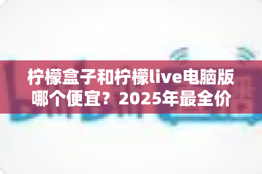 柠檬盒子和柠檬live电脑版哪个便宜？2025年最全价格对比与省钱攻略