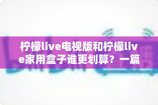 柠檬live电视版和柠檬live家用盒子谁更划算？一篇文章帮你算清这笔账