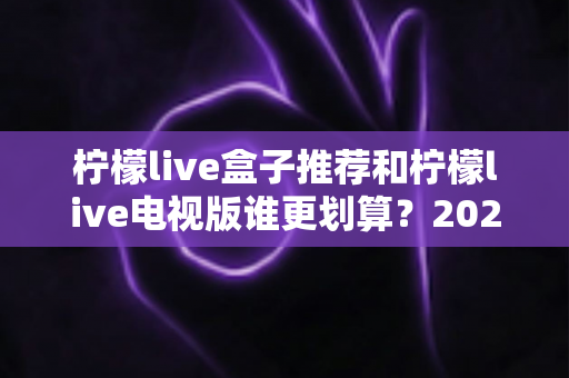 柠檬live盒子推荐和柠檬live电视版谁更划算？2025最新对比选购指南，看完再花钱不踩坑