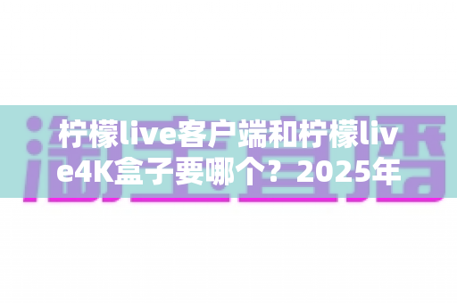 柠檬live客户端和柠檬live4K盒子要哪个？2025年最全选购指南帮你做出明智决定