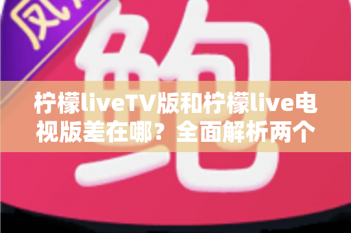 柠檬liveTV版和柠檬live电视版差在哪？全面解析两个版本的真实区别与选择指南