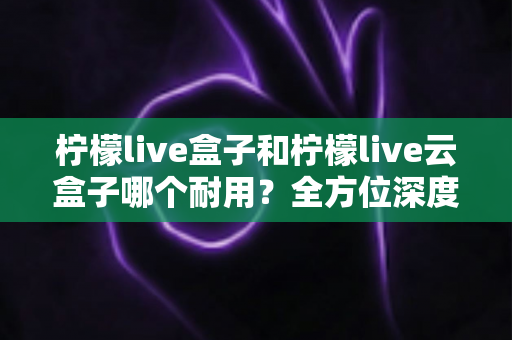 柠檬live盒子和柠檬live云盒子哪个耐用？全方位深度对比帮你选到更耐用的电视盒子