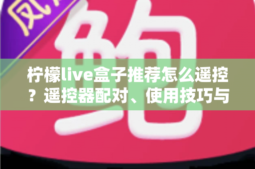 柠檬live盒子推荐怎么遥控?遥控器配对、使用技巧与选购避坑一站式指南 柠檬live盒子推荐怎么遥控?遥控器配对、使用技巧与选购避坑一站式指南
