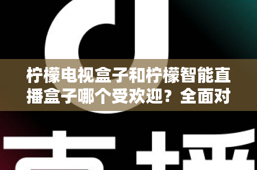 柠檬电视盒子和柠檬智能直播盒子哪个受欢迎？全面对比分析与选购指南