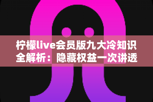 柠檬live会员版九大冷知识全解析：隐藏权益一次讲透，让你花的每一分钱都物超所值