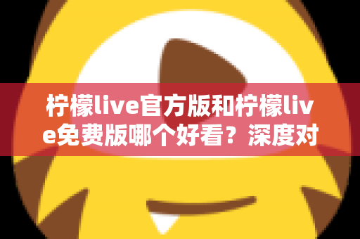 柠檬live官方版和柠檬live免费版哪个好看？深度对比分析帮你选出最适合的版本