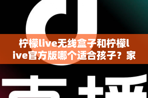 柠檬live无线盒子和柠檬live官方版哪个适合孩子？家长必读的全面选购指南