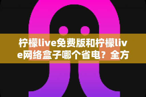 柠檬live免费版和柠檬live网络盒子哪个省电？全方位耗电对比与省电实用指南