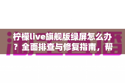 柠檬live旗舰版绿屏怎么办？全面排查与修复指南，帮你快速恢复流畅观看体验