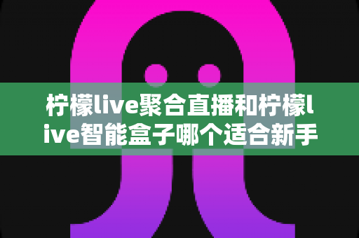 柠檬live聚合直播和柠檬live智能盒子哪个适合新手?零基础用户的高性价比选购指南 柠檬live聚合直播和柠檬live智能盒子哪个适合新手?零基础用户的高性价比选购指南