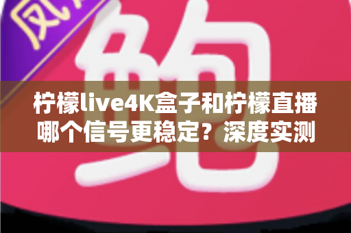 柠檬live4K盒子和柠檬直播哪个信号更稳定？深度实测对比与选购避坑指南