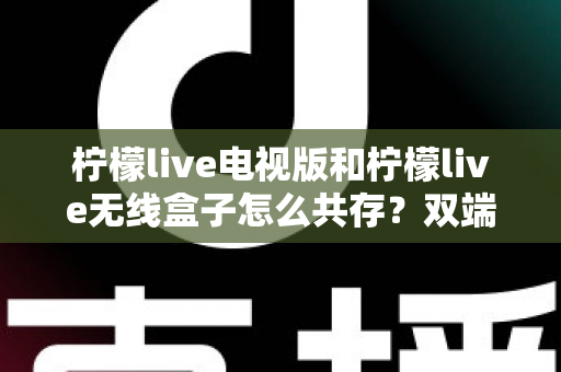 柠檬live电视版和柠檬live无线盒子怎么共存？双端协同使用全攻略详解