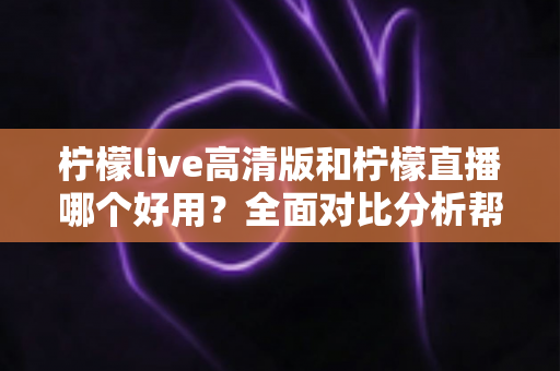 柠檬live高清版和柠檬直播哪个好用？全面对比分析帮你选出最适合的版本