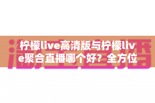 柠檬live高清版与柠檬live聚合直播哪个好?全方位对比评测帮你选出更适合的版本 柠檬live高清版与柠檬live聚合直播哪个好?全方位对比评测帮你选出更适合的版本