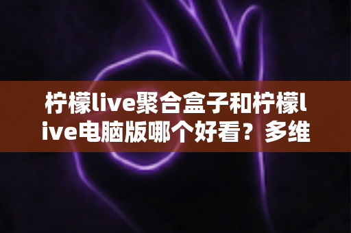 柠檬live聚合盒子和柠檬live电脑版哪个好看？多维度深度对比，帮你选出最合心意的观看方案