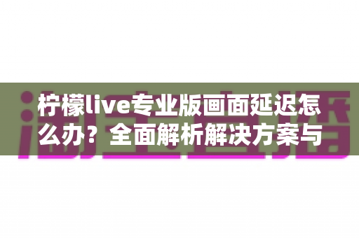柠檬live专业版画面延迟怎么办？全面解析解决方案与优化技巧指南