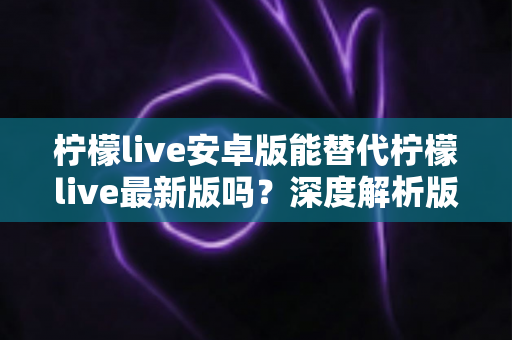 柠檬live安卓版能替代柠檬live最新版吗？深度解析版本差异与选择指南