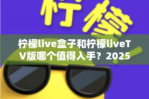 柠檬live盒子和柠檬liveTV版哪个值得入手？2025年最全选购对比指南，帮你一次选对不踩坑！