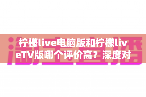 柠檬live电脑版和柠檬liveTV版哪个评价高?深度对比解析帮你选出最适合自己的版本 柠檬live电脑版和柠檬liveTV版哪个评价高?深度对比解析帮你选出最适合自己的版本