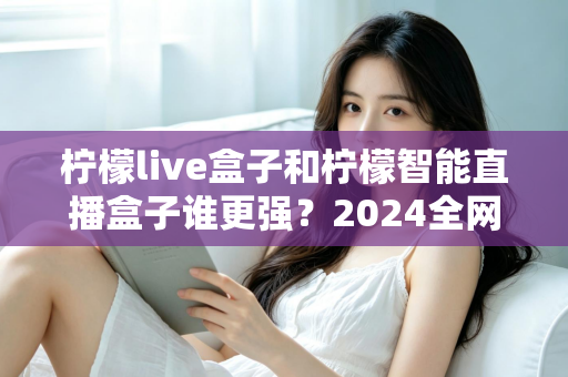 柠檬live盒子和柠檬智能直播盒子谁更强?2024全网深度对比评测,看完再买不踩坑 柠檬live盒子和柠檬智能直播盒子谁更强?2024全网深度对比评测,看完再买不踩坑