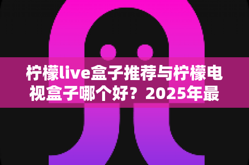 柠檬live盒子推荐与柠檬电视盒子哪个好？2025年最全选购指南与深度对比评测