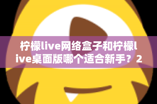 柠檬live网络盒子和柠檬live桌面版哪个适合新手?2025最全新手选购与使用指南 柠檬live网络盒子和柠檬live桌面版哪个适合新手?2025最全新手选购与使用指南