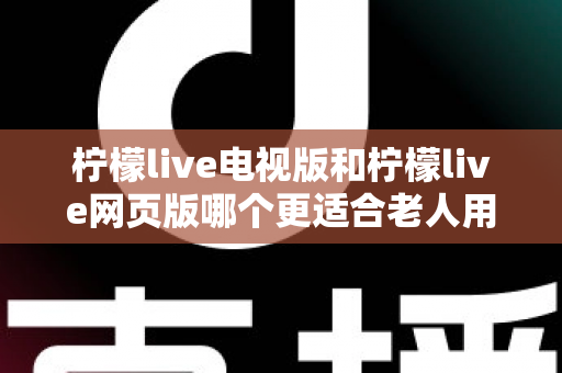 柠檬live电视版和柠檬live网页版哪个更适合老人用？全方位对比解析，帮长辈轻松找到最省心的观看方式