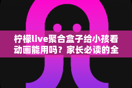 柠檬live聚合盒子给小孩看动画能用吗？家长必读的全面解析与安全使用指南