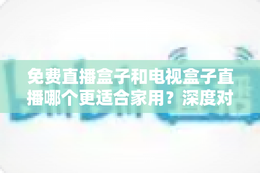 免费直播盒子和电视盒子直播哪个更适合家用？深度对比与选购全攻略