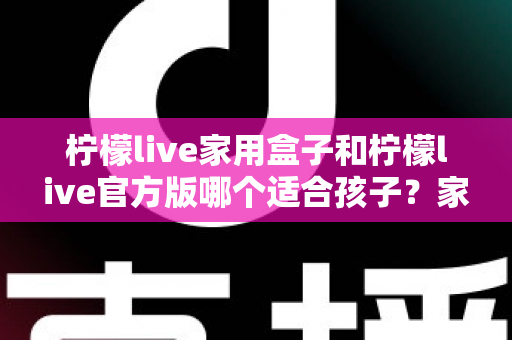 柠檬live家用盒子和柠檬live官方版哪个适合孩子?家长选购深度对比指南 柠檬live家用盒子和柠檬live官方版哪个适合孩子?家长选购深度对比指南