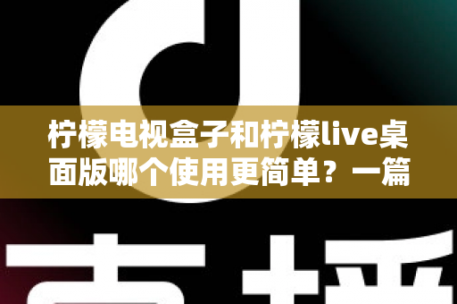 柠檬电视盒子和柠檬live桌面版哪个使用更简单？一篇讲透差异的实用选购指南