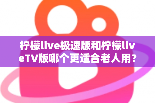 柠檬live极速版和柠檬liveTV版哪个更适合老人用？中老年用户专属选购与使用全攻略